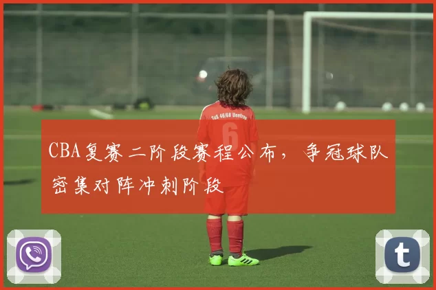 CBA复赛二阶段赛程公布，争冠球队密集对阵冲刺阶段