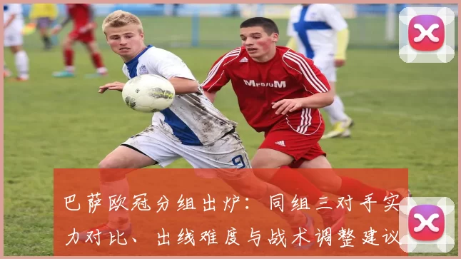 巴萨欧冠分组出炉：同组三对手实力对比、出线难度与战术调整建议
