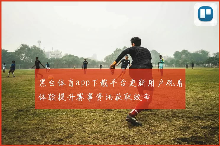 黑白体育app下载平台更新用户观看体验提升赛事资讯获取效率