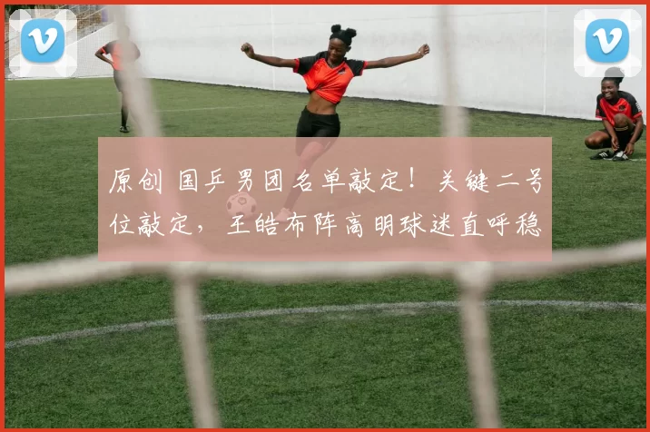 原创 国乒男团名单敲定！关键二号位敲定，王皓布阵高明球迷直呼稳了