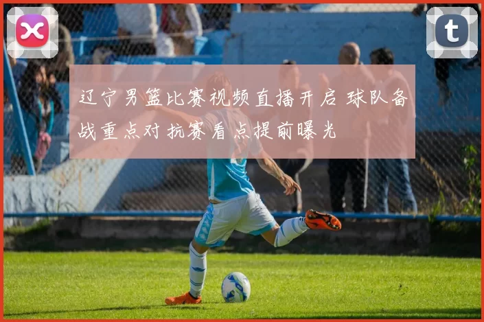 辽宁男篮比赛视频直播开启 球队备战重点对抗赛看点提前曝光