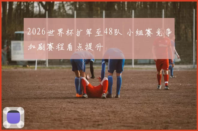2026世界杯扩军至48队 小组赛竞争加剧赛程看点提升