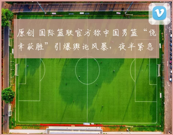 原创 国际篮联官方称中国男篮“侥幸获胜”引爆舆论风暴，夜半紧急修改文案