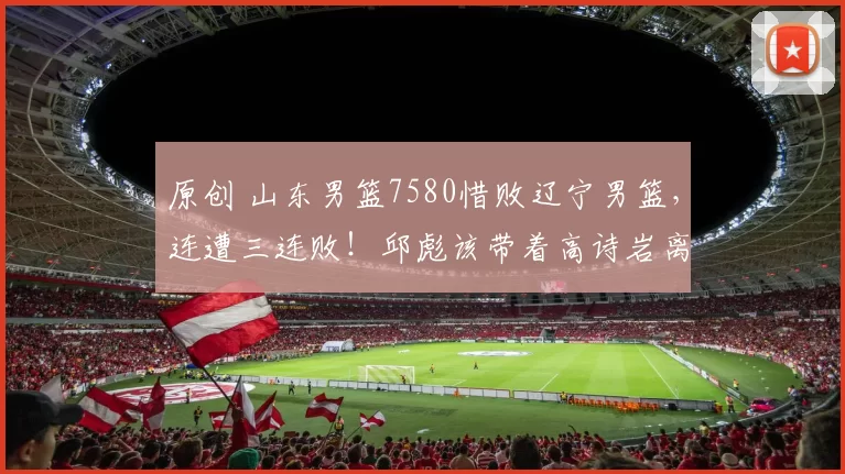 原创 山东男篮7580惜败辽宁男篮，连遭三连败！邱彪该带着高诗岩离开吗？