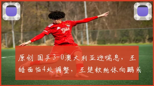 原创 国乒3-0澳大利亚迎喘息，王皓面临4处调整，王楚钦轮休向鹏或上位
