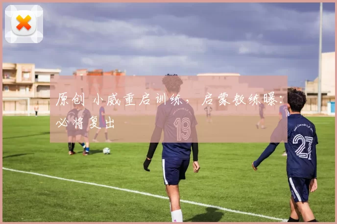 原创 小威重启训练，启蒙教练曝：必将复出