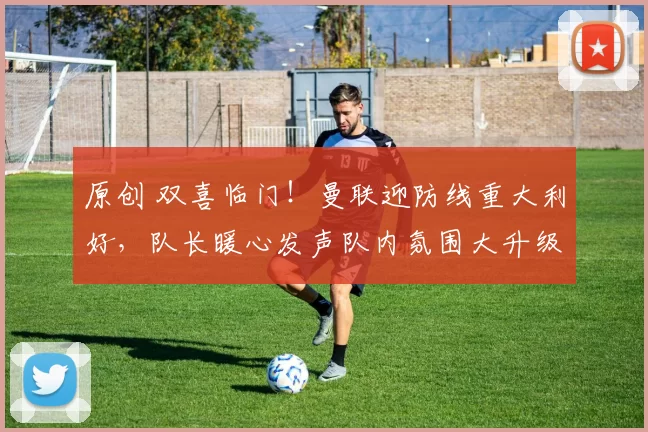 原创 双喜临门！曼联迎防线重大利好，队长暖心发声队内氛围大升级！