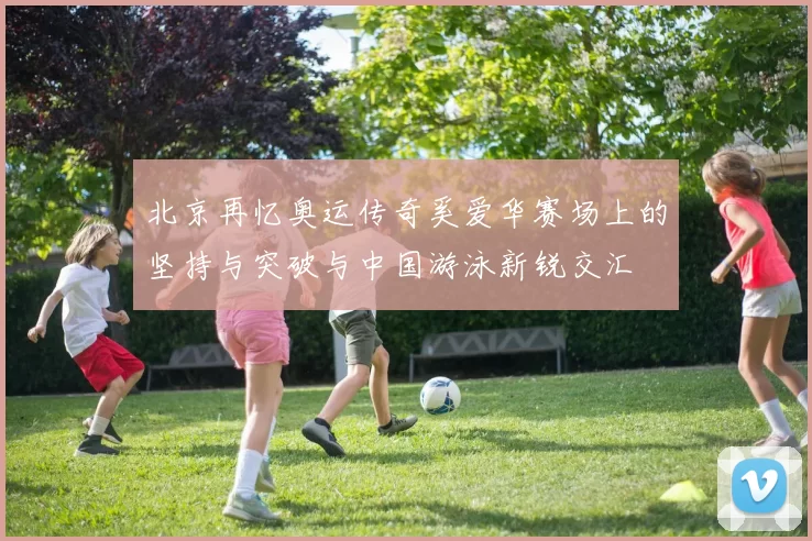 北京再忆奥运传奇奚爱华赛场上的坚持与突破与中国游泳新锐交汇