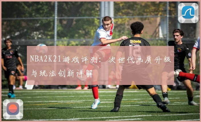 NBA2K21游戏评测：次世代画质升级与玩法创新详解