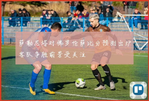 萨勒尼塔对佛罗伦萨比分预测出炉客队争胜前景受关注