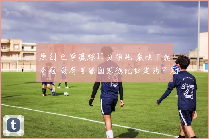 原创 巴萨赢球11分领跑 最快下轮夺冠 最有可能国家德比锁定西甲冠军