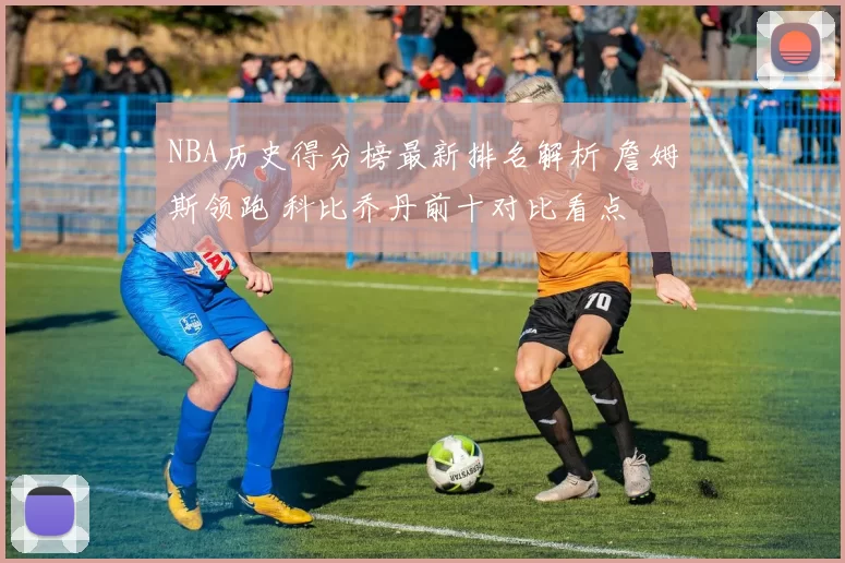 NBA历史得分榜最新排名解析 詹姆斯领跑 科比乔丹前十对比看点