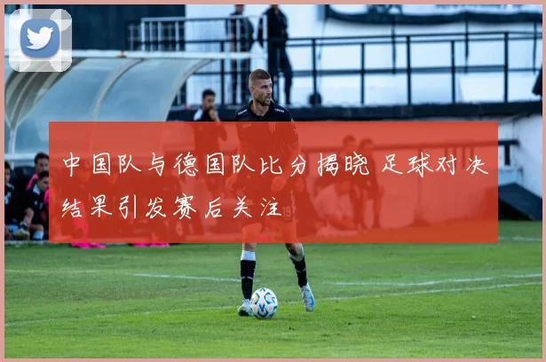 中国队与德国队比分揭晓 足球对决结果引发赛后关注