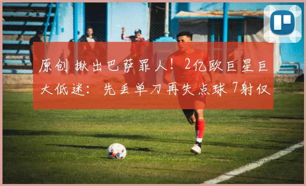 原创 揪出巴萨罪人！2亿欧巨星巨大低迷：先丢单刀再失点球 7射仅1正
