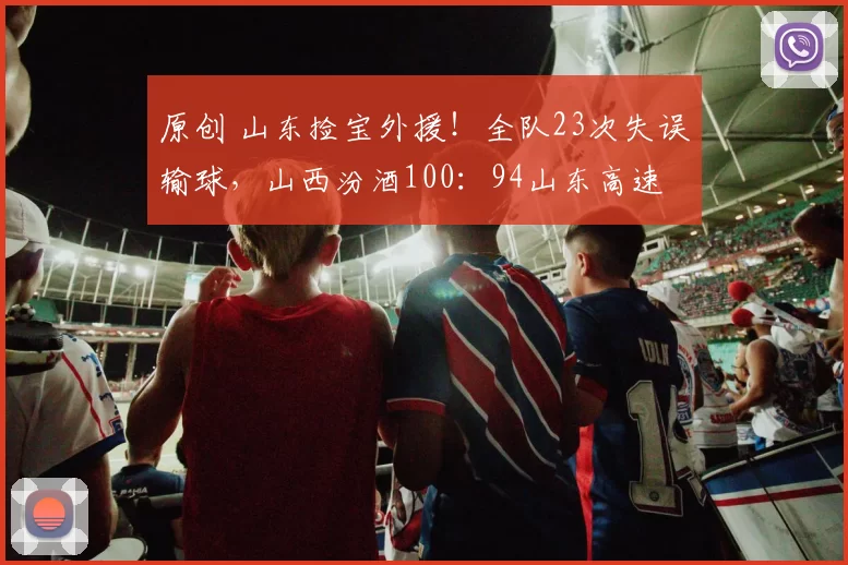 原创 山东捡宝外援！全队23次失误输球，山西汾酒100：94山东高速