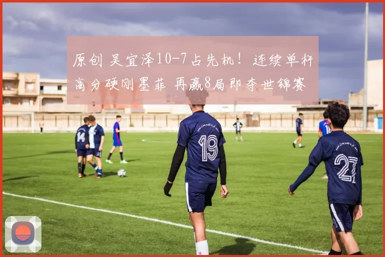 原创 吴宜泽10-7占先机！连续单杆高分硬刚墨菲 再赢8局即夺世锦赛冠军