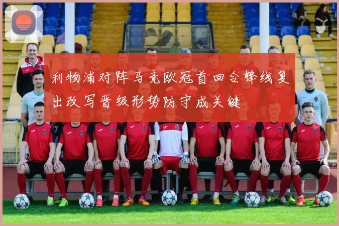 利物浦对阵马竞欧冠首回合锋线复出改写晋级形势防守成关键