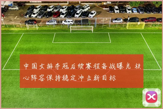 中国女排夺冠后续赛程备战曝光 核心阵容保持稳定冲击新目标