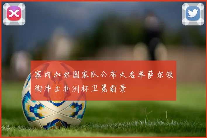 塞内加尔国家队公布大名单萨尔领衔冲击非洲杯卫冕前景
