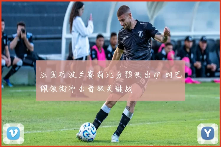 法国对波兰赛前比分预测出炉 姆巴佩领衔冲击晋级关键战