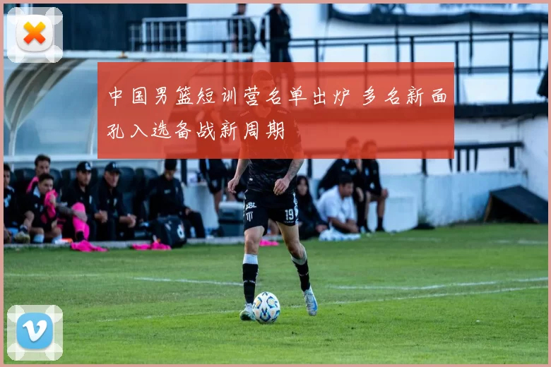 中国男篮短训营名单出炉 多名新面孔入选备战新周期