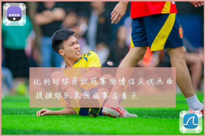 比利时球员欧冠赛场情侣庆祝画面 提振球队氛围成赛后看点