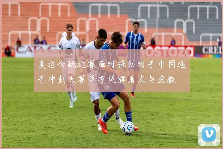 奥运会跳远赛面对强劲对手中国选手冲刺决赛争夺奖牌看点与变数