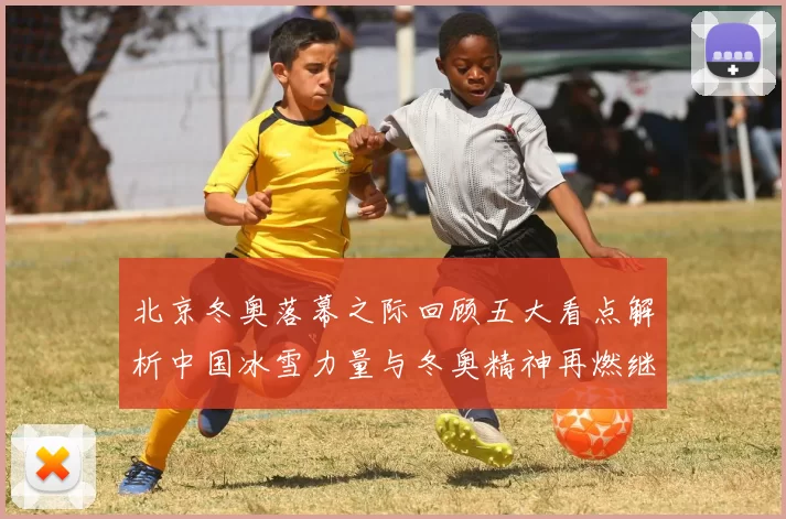 北京冬奥落幕之际回顾五大看点解析中国冰雪力量与冬奥精神再燃继续