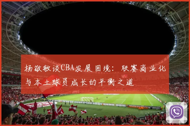 杨敬敏谈CBA发展困境：联赛商业化与本土球员成长的平衡之道