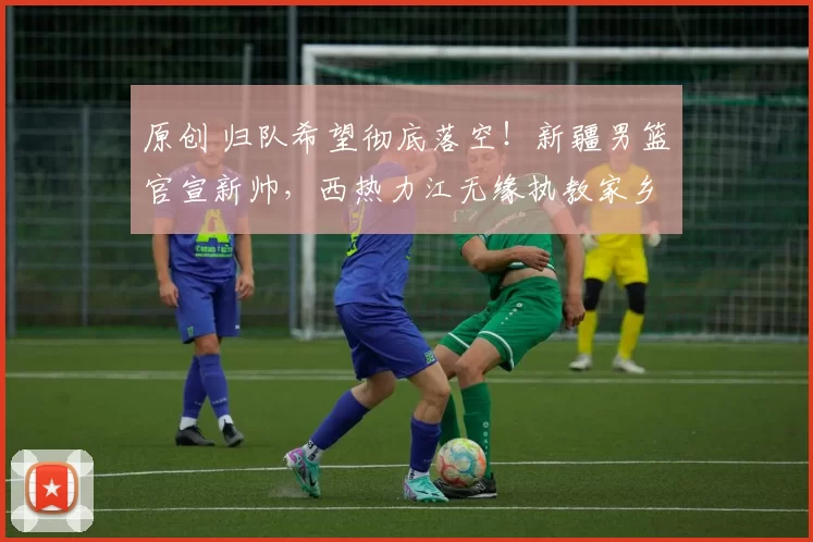 原创 归队希望彻底落空！新疆男篮官宣新帅，西热力江无缘执教家乡球队
