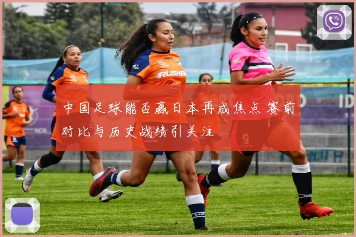 中国足球能否赢日本再成焦点 赛前对比与历史战绩引关注