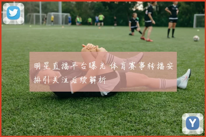 明星直播平台曝光 体育赛事转播安排引关注后续解析