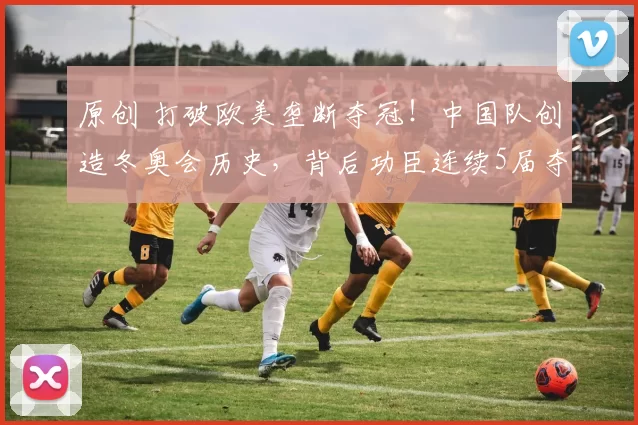 原创 打破欧美垄断夺冠！中国队创造冬奥会历史，背后功臣连续5届夺金