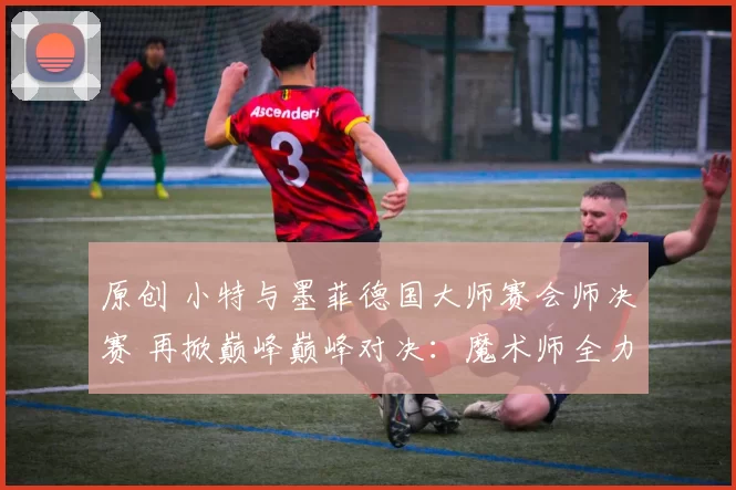 原创 小特与墨菲德国大师赛会师决赛 再掀巅峰巅峰对决：魔术师全力助挚友圆梦