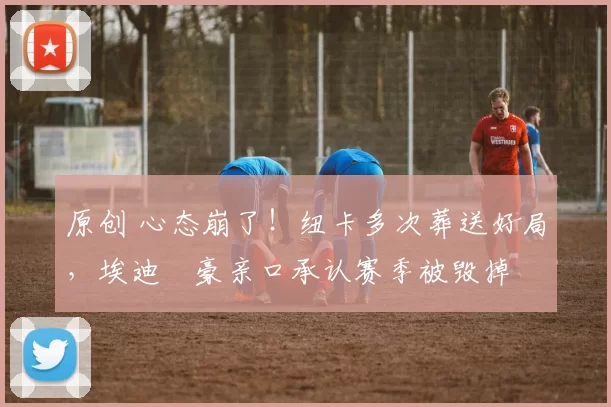 原创 心态崩了！纽卡多次葬送好局，埃迪・豪亲口承认赛季被毁掉