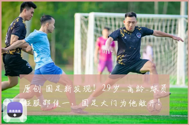 原创 国足新发现！29岁_高龄_球员征服邵佳一，国足大门为他敞开！