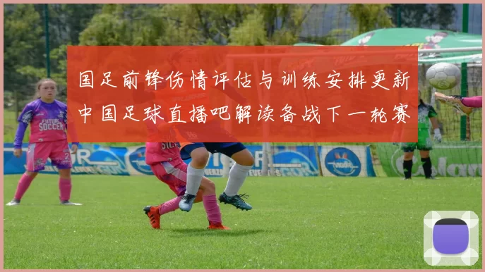 国足前锋伤情评估与训练安排更新中国足球直播吧解读备战下一轮赛程影响