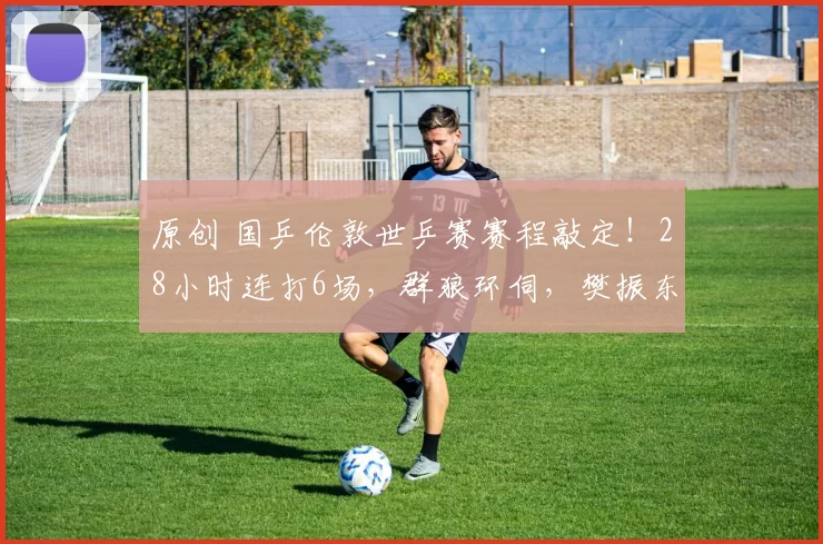 原创 国乒伦敦世乒赛赛程敲定！28小时连打6场，群狼环伺，樊振东缺阵，王楚钦面临终极考验