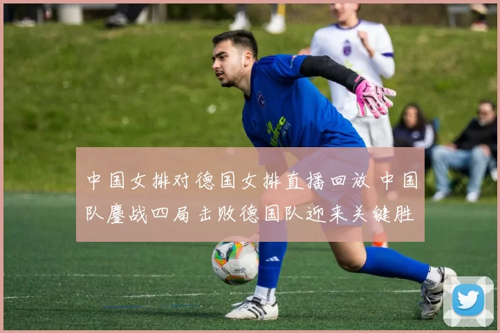 中国女排对德国女排直播回放 中国队鏖战四局击败德国队迎来关键胜利