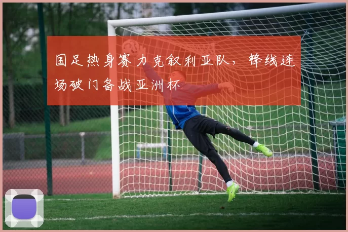 国足热身赛力克叙利亚队，锋线连场破门备战亚洲杯