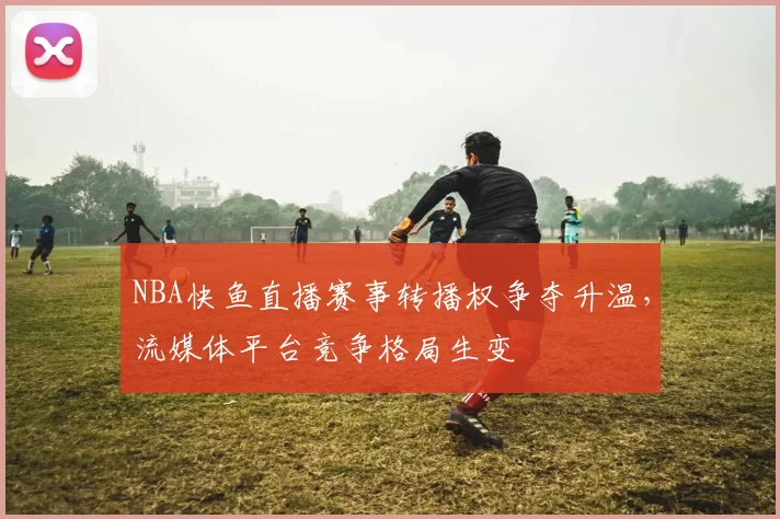 NBA快鱼直播赛事转播权争夺升温，流媒体平台竞争格局生变